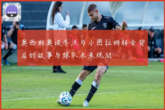 奥西利奥谈齐沃与小图拉姆转会背后的故事与球队未来规划